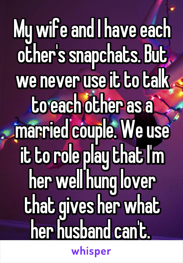 My wife and I have each other's snapchats. But we never use it to talk to each other as a married couple. We use it to role play that I'm her well hung lover that gives her what her husband can't. 