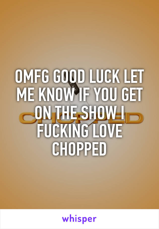 OMFG GOOD LUCK LET ME KNOW IF YOU GET ON THE SHOW I FUCKING LOVE CHOPPED