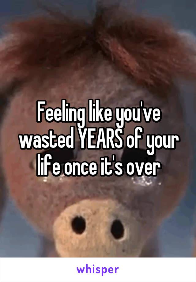 Feeling like you've wasted YEARS of your life once it's over
