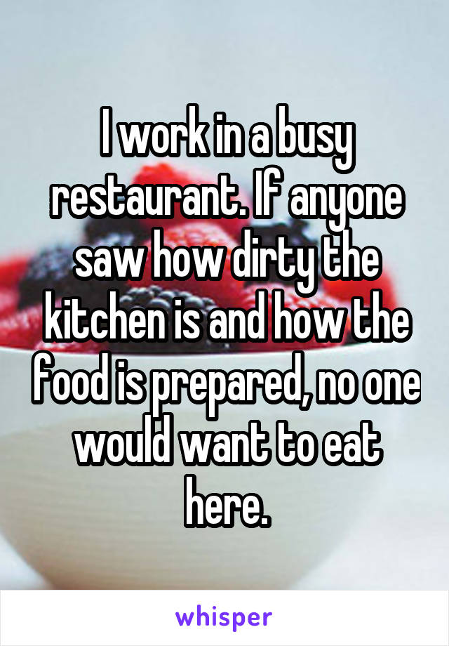 I work in a busy restaurant. If anyone saw how dirty the kitchen is and how the food is prepared, no one would want to eat here.