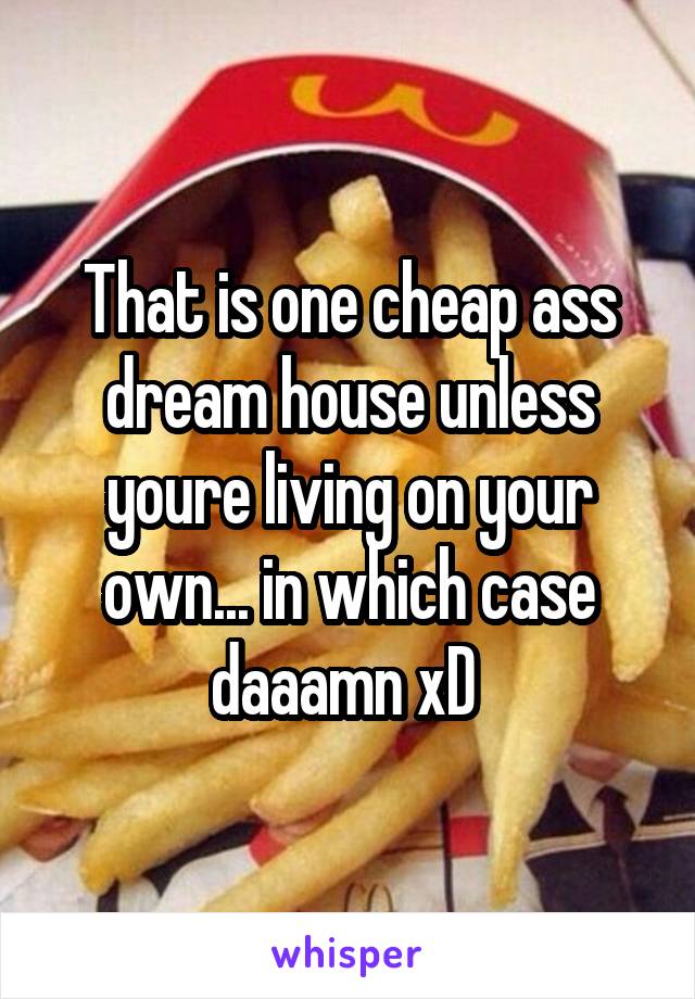 That is one cheap ass dream house unless youre living on your own... in which case daaamn xD 