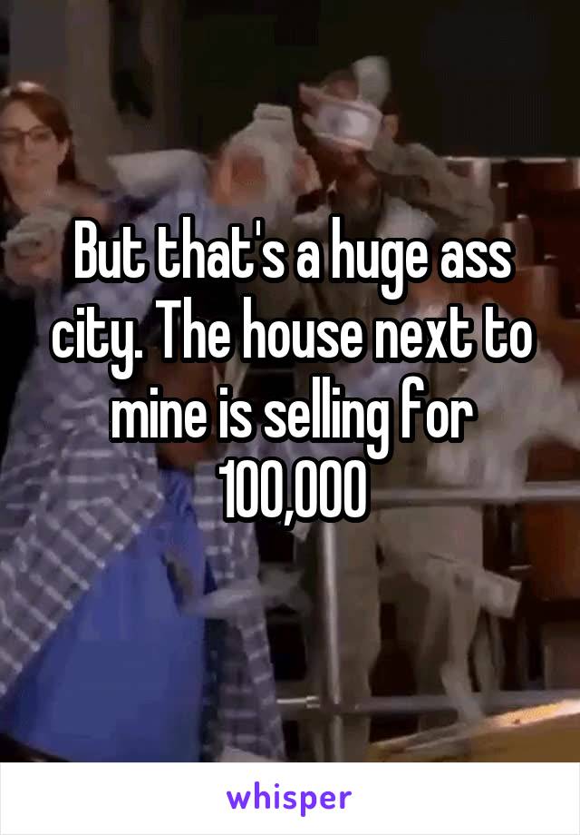 But that's a huge ass city. The house next to mine is selling for 100,000
