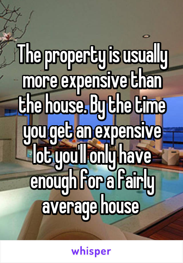 The property is usually more expensive than the house. By the time you get an expensive lot you'll only have enough for a fairly average house 