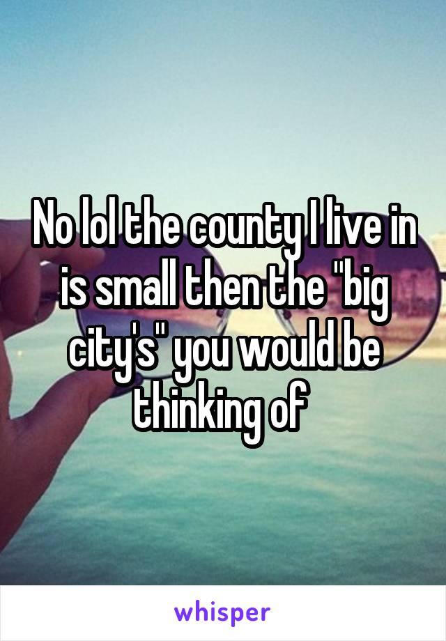 No lol the county I live in is small then the "big city's" you would be thinking of 