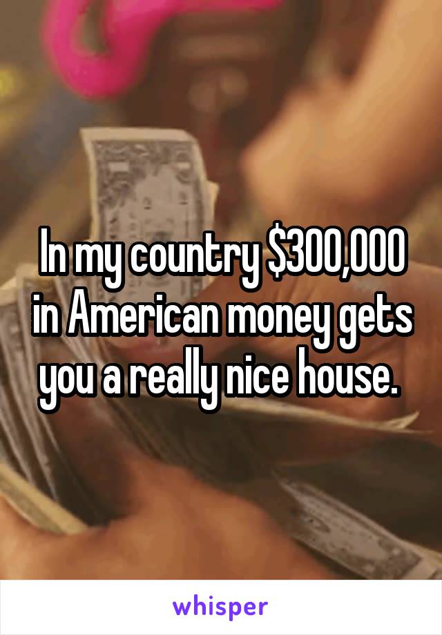 In my country $300,000 in American money gets you a really nice house. 