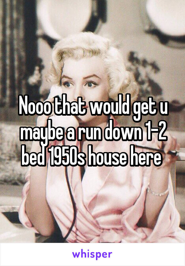 Nooo that would get u maybe a run down 1-2 bed 1950s house here 