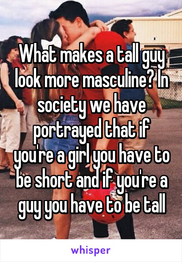 What makes a tall guy look more masculine? In society we have portrayed that if you're a girl you have to be short and if you're a guy you have to be tall