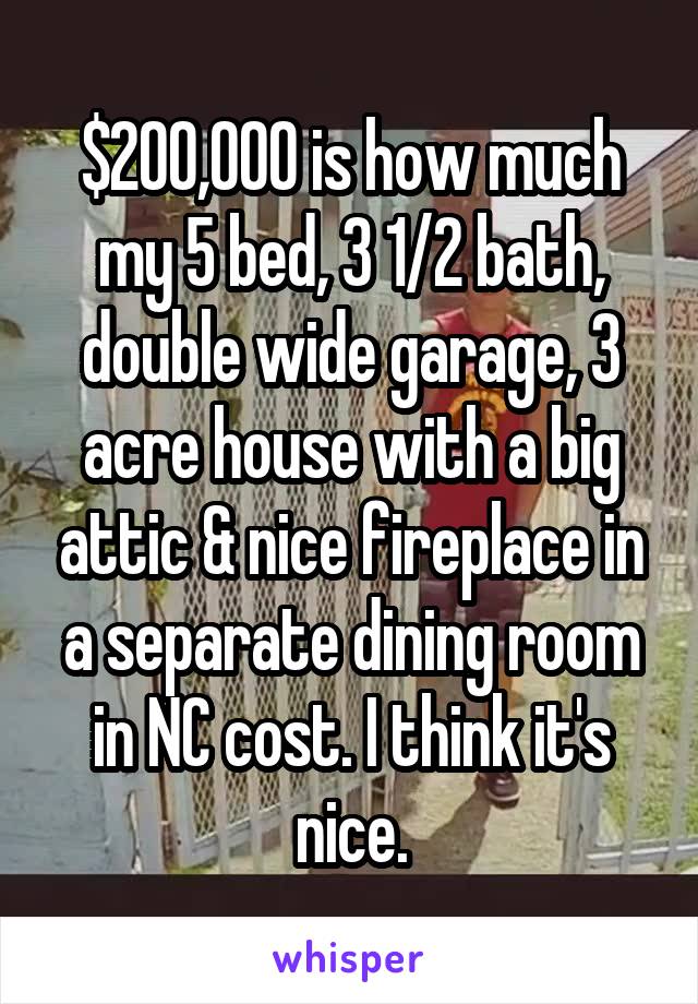 $200,000 is how much my 5 bed, 3 1/2 bath, double wide garage, 3 acre house with a big attic & nice fireplace in a separate dining room in NC cost. I think it's nice.