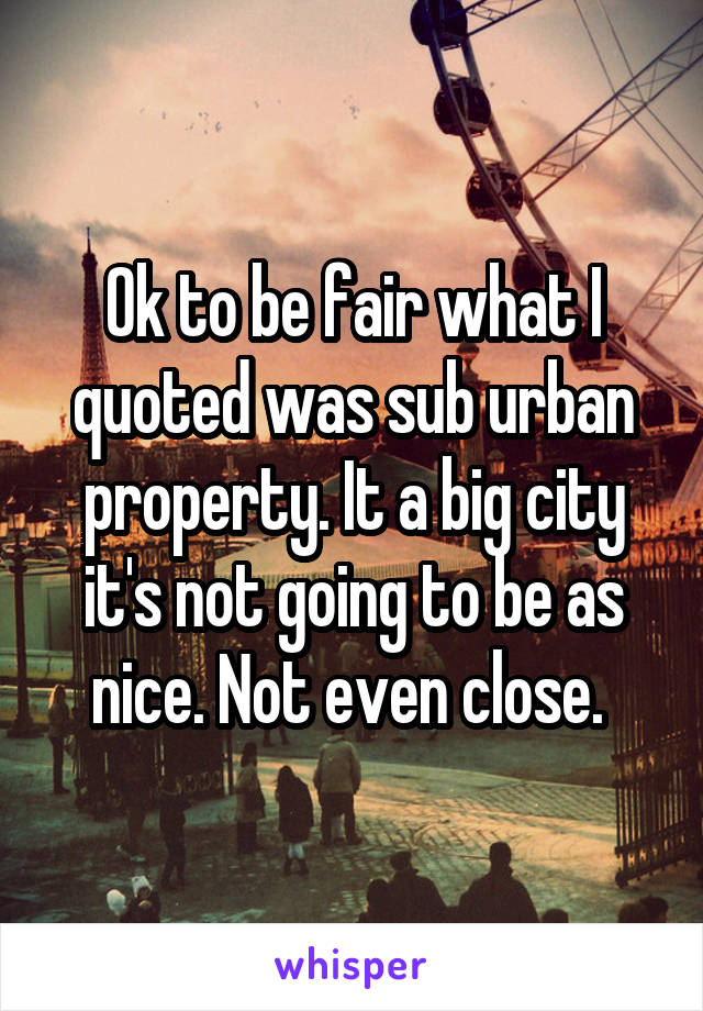 Ok to be fair what I quoted was sub urban property. It a big city it's not going to be as nice. Not even close. 