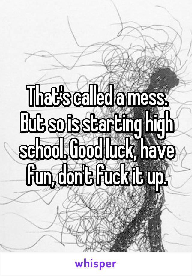 That's called a mess. But so is starting high school. Good luck, have fun, don't fuck it up.