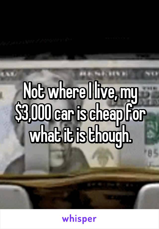 Not where I live, my $3,000 car is cheap for what it is though.