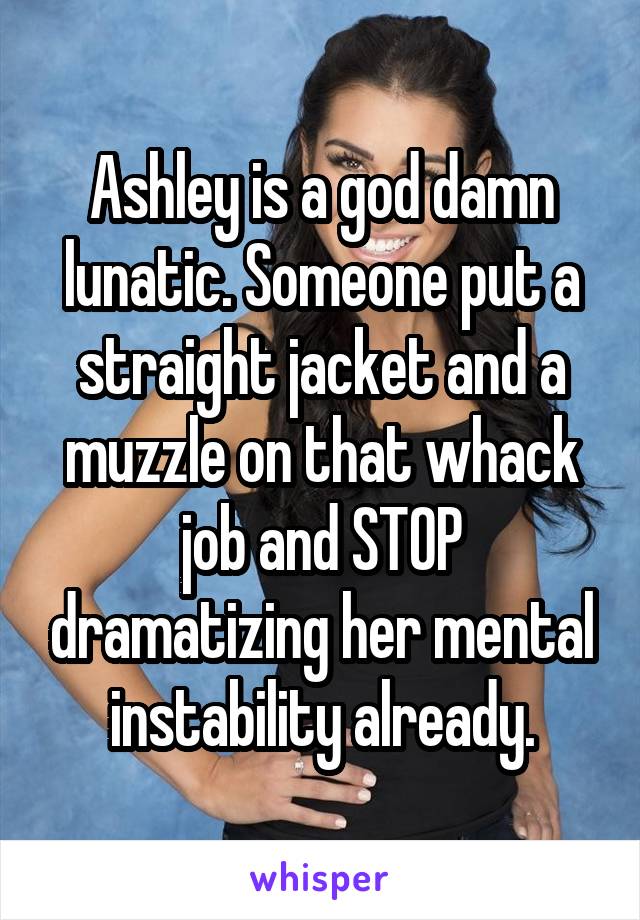 Ashley is a god damn lunatic. Someone put a straight jacket and a muzzle on that whack job and STOP dramatizing her mental instability already.