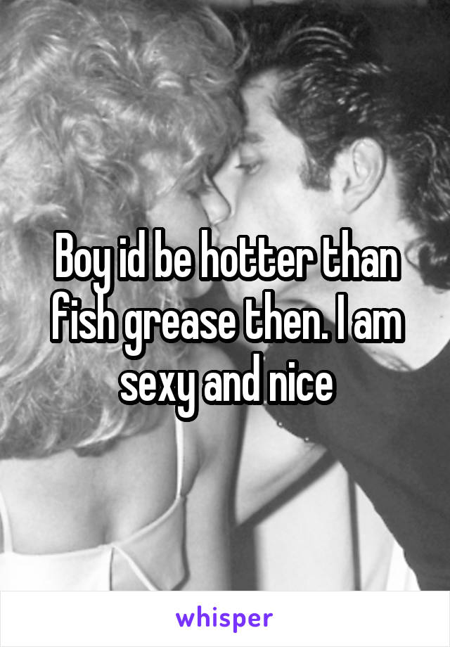 Boy id be hotter than fish grease then. I am sexy and nice