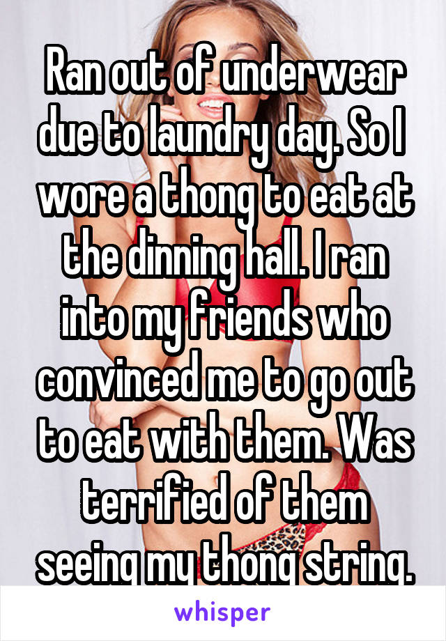 Ran out of underwear due to laundry day. So I  wore a thong to eat at the dinning hall. I ran into my friends who convinced me to go out to eat with them. Was terrified of them seeing my thong string.