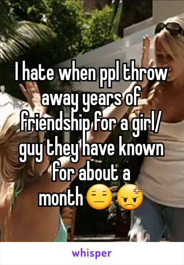 I hate when ppl throw away years of friendship for a girl/guy they have known for about a month😑😡