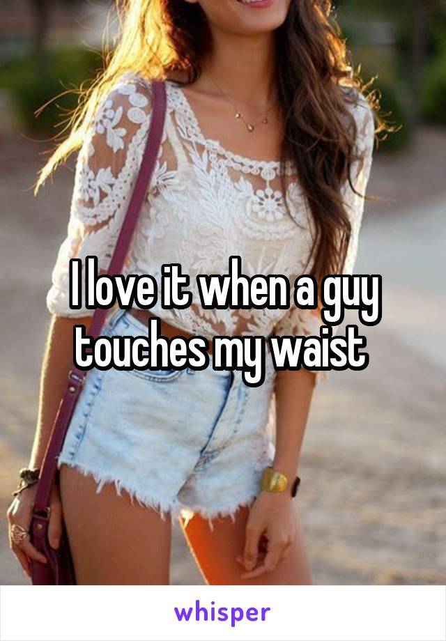 I love it when a guy touches my waist 