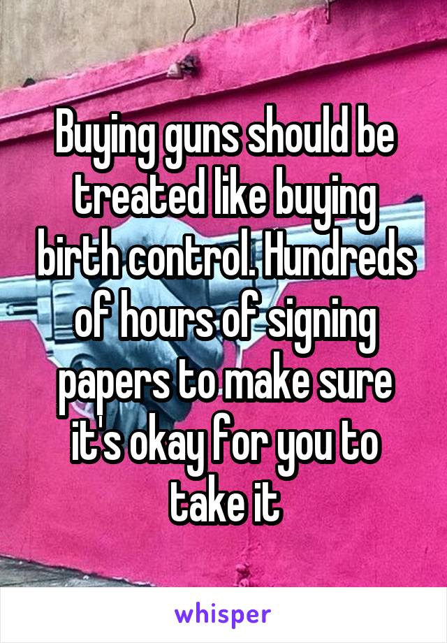 Buying guns should be treated like buying birth control. Hundreds of hours of signing papers to make sure it's okay for you to take it