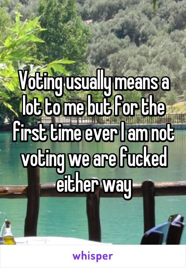 Voting usually means a lot to me but for the first time ever I am not voting we are fucked either way