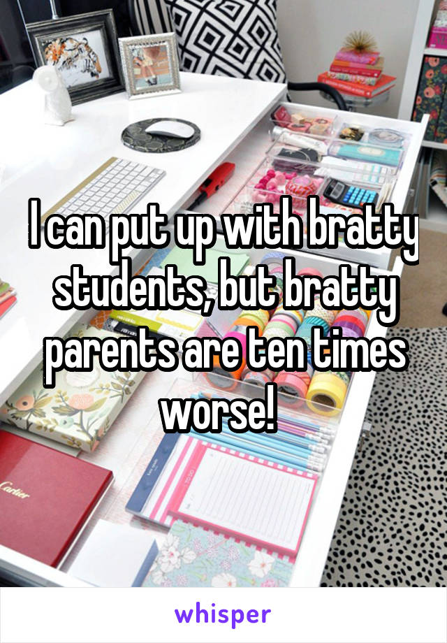 I can put up with bratty students, but bratty parents are ten times worse!  