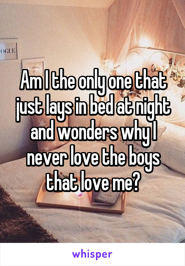 Am I the only one that just lays in bed at night and wonders why I never love the boys that love me?