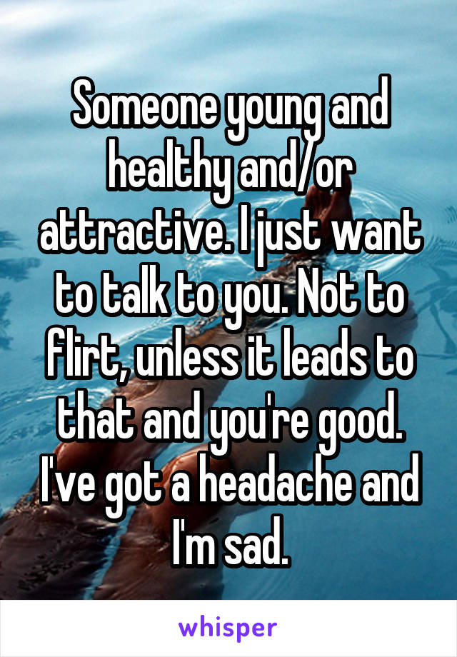Someone young and healthy and/or attractive. I just want to talk to you. Not to flirt, unless it leads to that and you're good. I've got a headache and I'm sad.