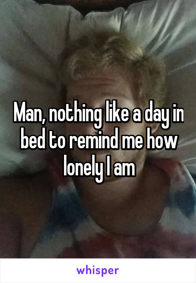 Man, nothing like a day in bed to remind me how lonely I am