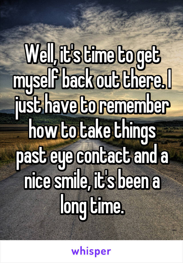 Well, it's time to get myself back out there. I just have to remember how to take things past eye contact and a nice smile, it's been a long time.