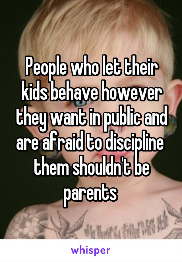 People who let their kids behave however they want in public and are afraid to discipline  them shouldn't be parents 