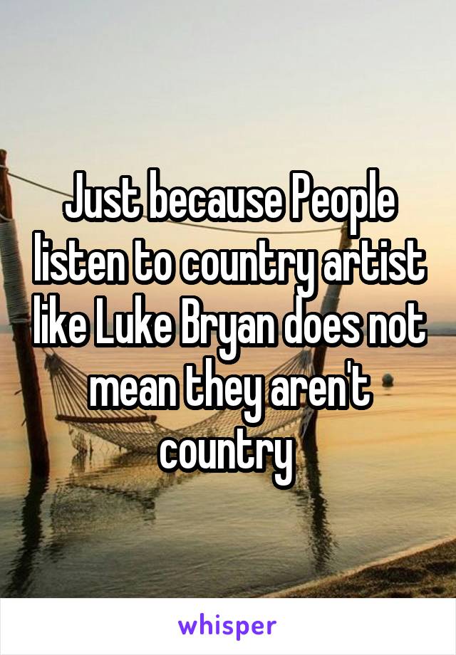 Just because People listen to country artist like Luke Bryan does not mean they aren't country 