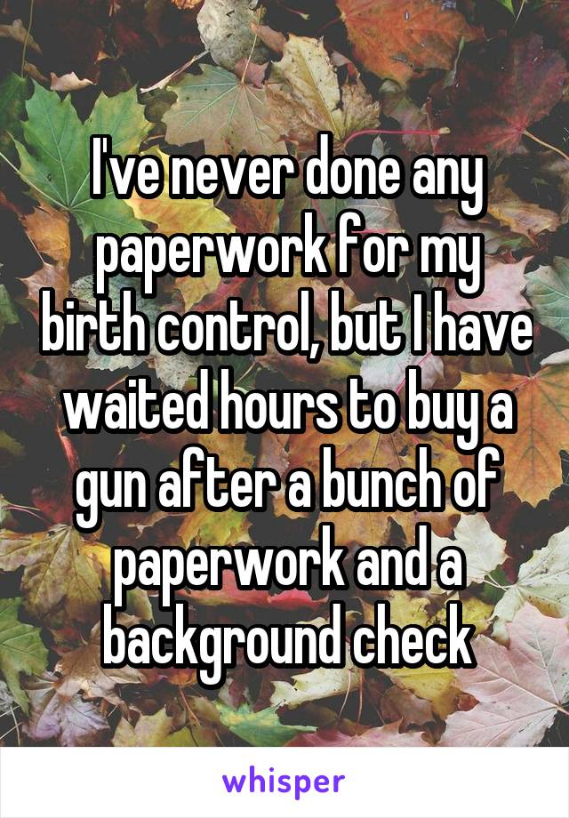 I've never done any paperwork for my birth control, but I have waited hours to buy a gun after a bunch of paperwork and a background check