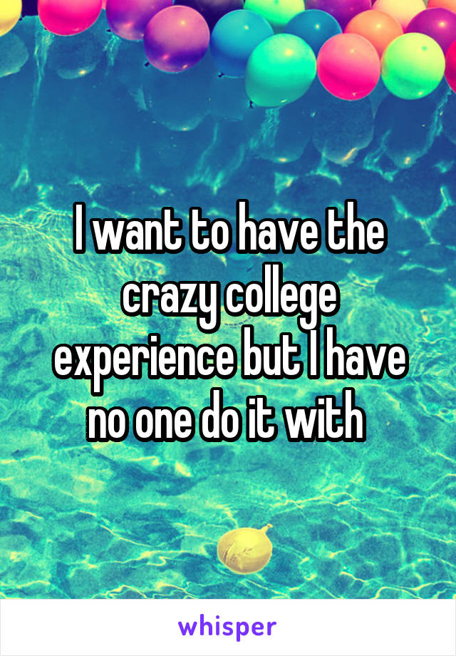 I want to have the crazy college experience but I have no one do it with 