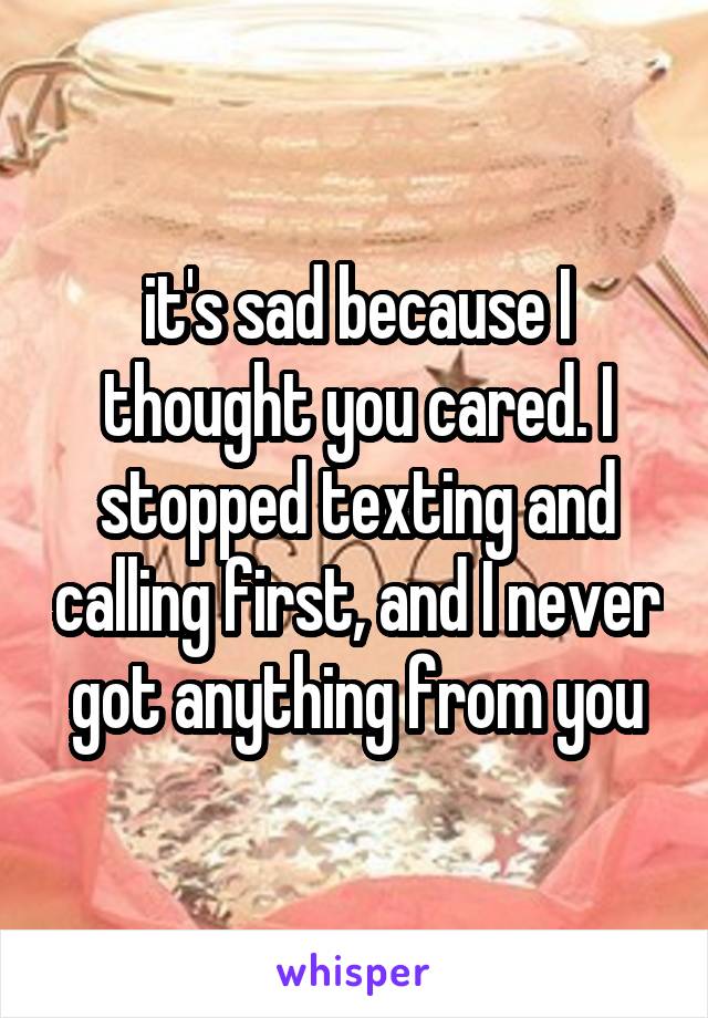 it's sad because I thought you cared. I stopped texting and calling first, and I never got anything from you
