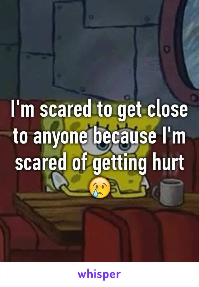I'm scared to get close to anyone because I'm scared of getting hurt 😢  