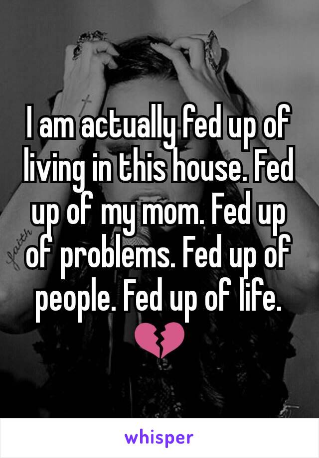 I am actually fed up of living in this house. Fed up of my mom. Fed up of problems. Fed up of people. Fed up of life.💔