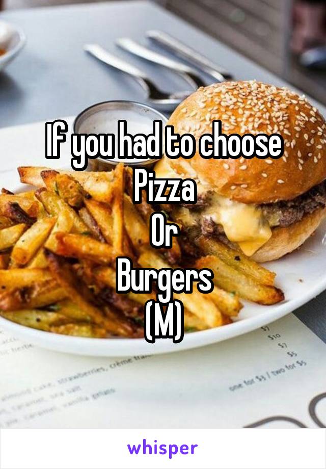 If you had to choose
Pizza
Or
Burgers
(M)
