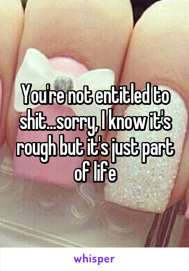 You're not entitled to shit...sorry, I know it's rough but it's just part of life