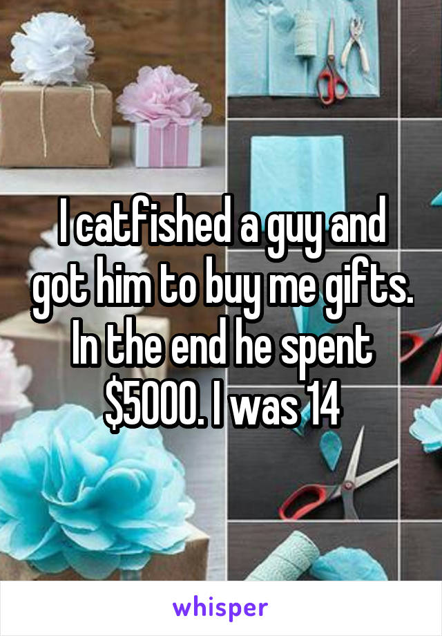 I catfished a guy and got him to buy me gifts. In the end he spent $5000. I was 14