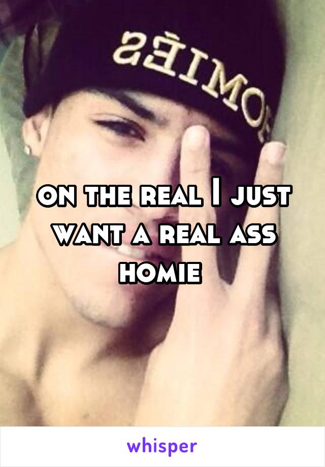 on the real I just want a real ass homie 
