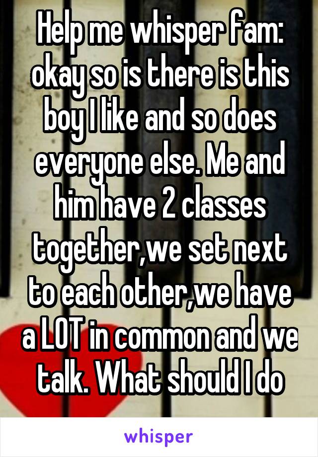 Help me whisper fam: okay so is there is this boy I like and so does everyone else. Me and him have 2 classes together,we set next to each other,we have a LOT in common and we talk. What should I do
