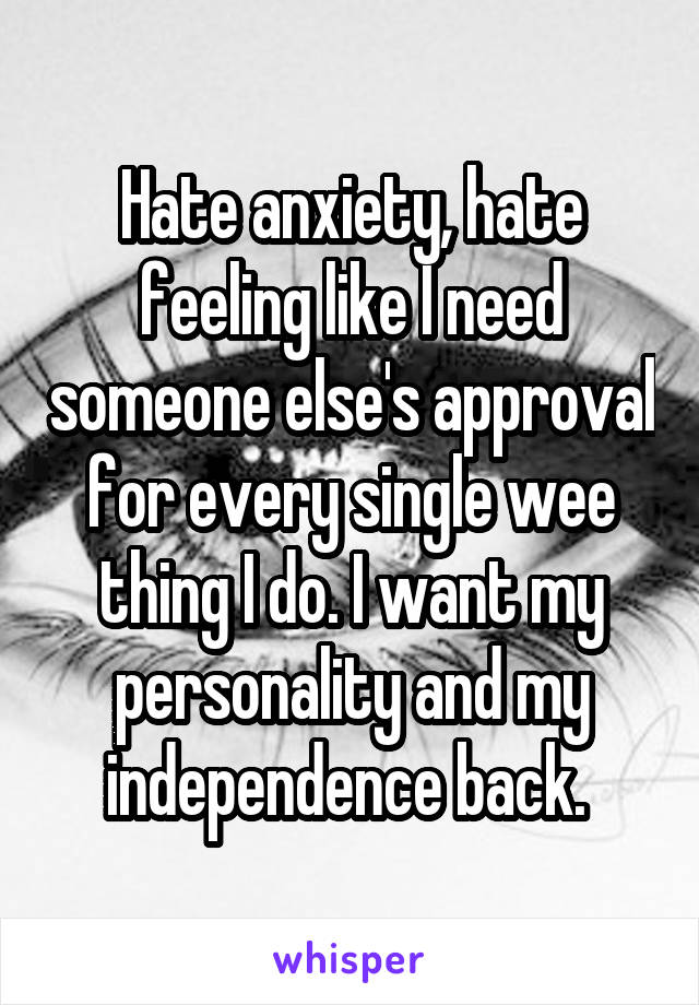Hate anxiety, hate feeling like I need someone else's approval for every single wee thing I do. I want my personality and my independence back. 