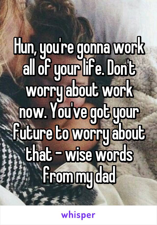 Hun, you're gonna work all of your life. Don't worry about work now. You've got your future to worry about that - wise words from my dad