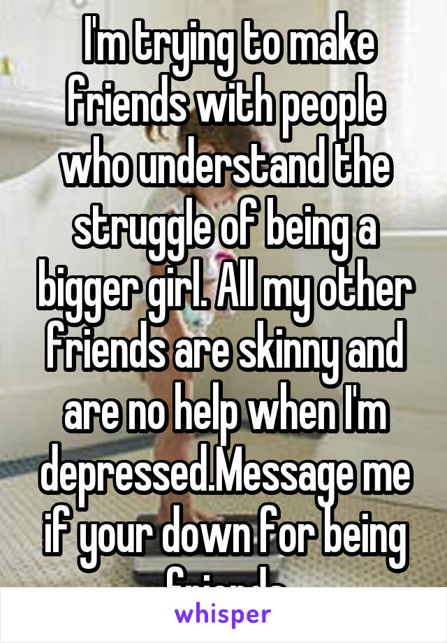  I'm trying to make friends with people who understand the struggle of being a bigger girl. All my other friends are skinny and are no help when I'm depressed.Message me if your down for being friends