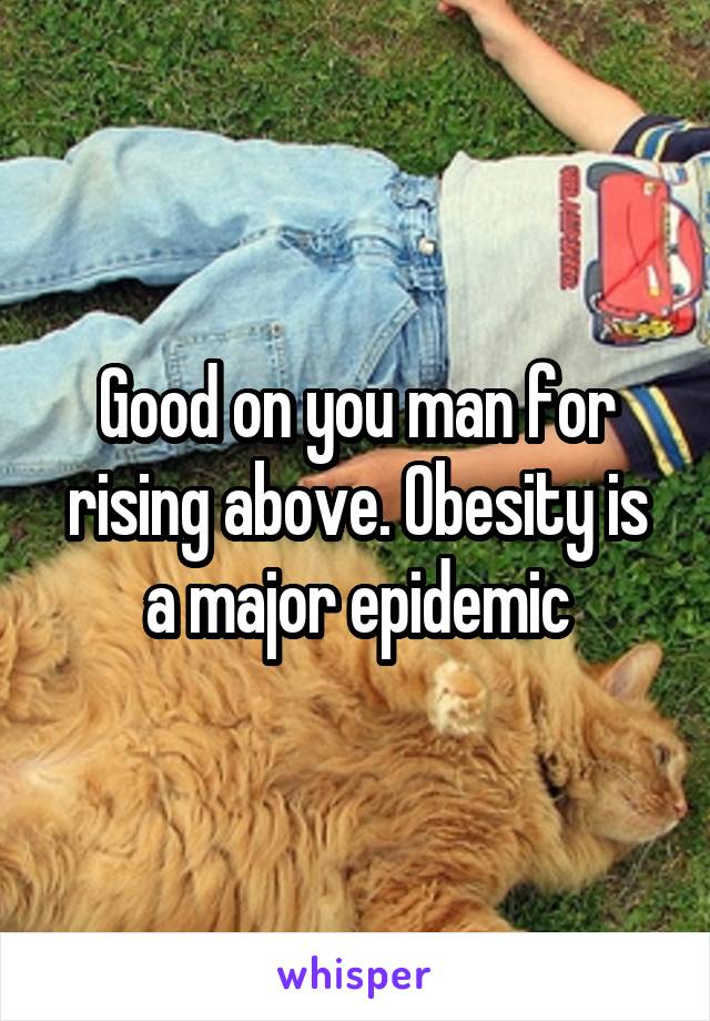 Good on you man for rising above. Obesity is a major epidemic