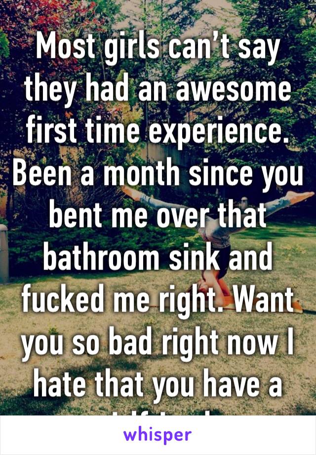 Most girls can’t say they had an awesome first time experience. Been a month since you bent me over that bathroom sink and fucked me right. Want you so bad right now I hate that you have a girlfriend.