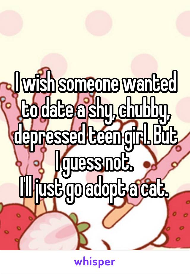 I wish someone wanted to date a shy, chubby, depressed teen girl. But I guess not. 
I'll just go adopt a cat. 