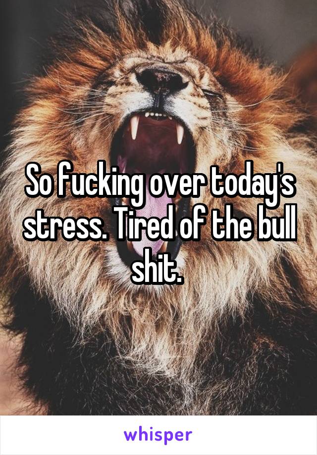 So fucking over today's stress. Tired of the bull shit. 