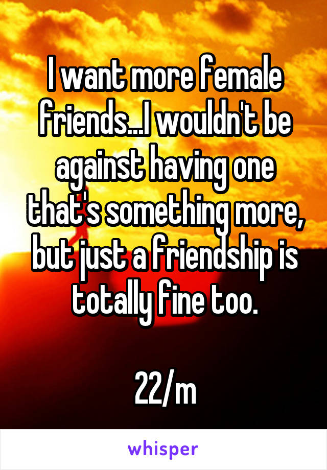 I want more female friends...I wouldn't be against having one that's something more, but just a friendship is totally fine too.

22/m