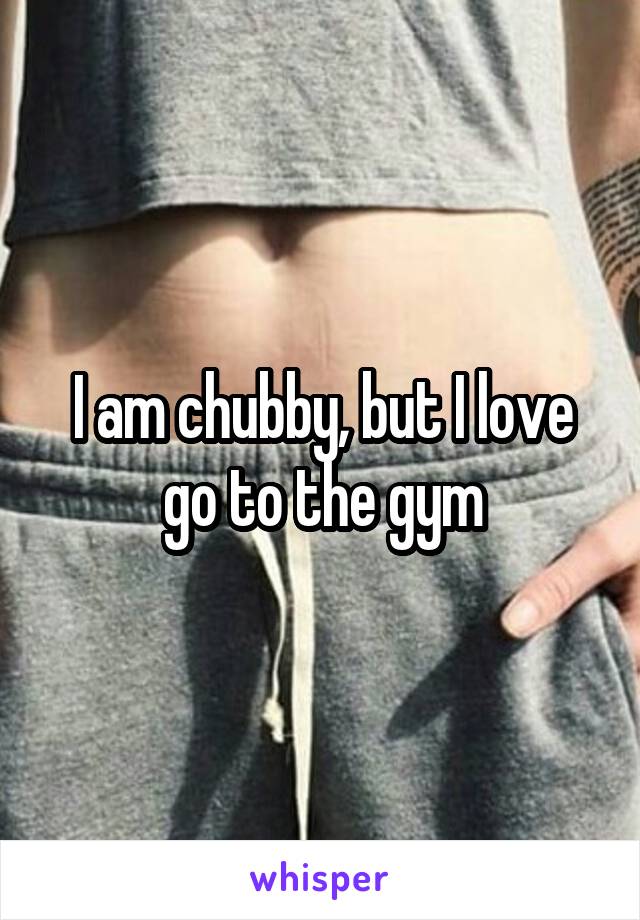 I am chubby, but I love go to the gym