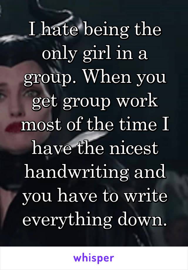 I hate being the only girl in a group. When you get group work most of the time I have the nicest handwriting and you have to write everything down.
