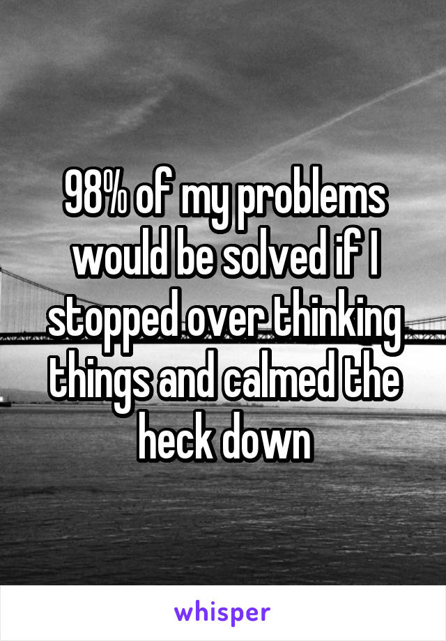 98% of my problems would be solved if I stopped over thinking things and calmed the heck down